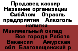 Продавец-кассир › Название организации ­ СибАтом › Отрасль предприятия ­ Алкоголь, напитки › Минимальный оклад ­ 14 500 - Все города Работа » Вакансии   . Амурская обл.,Благовещенский р-н